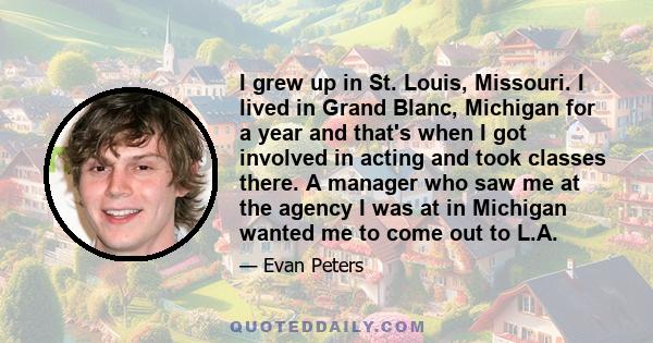 I grew up in St. Louis, Missouri. I lived in Grand Blanc, Michigan for a year and that's when I got involved in acting and took classes there. A manager who saw me at the agency I was at in Michigan wanted me to come