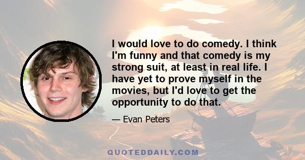 I would love to do comedy. I think I'm funny and that comedy is my strong suit, at least in real life. I have yet to prove myself in the movies, but I'd love to get the opportunity to do that.