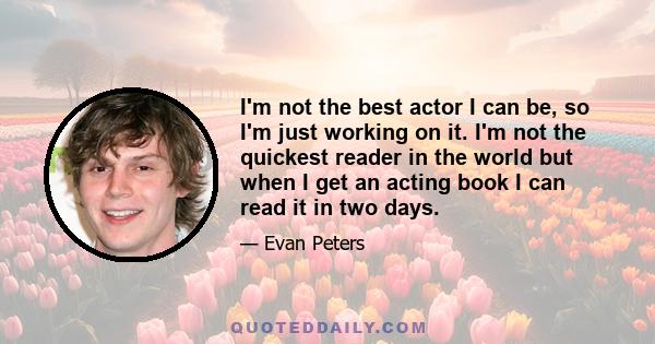 I'm not the best actor I can be, so I'm just working on it. I'm not the quickest reader in the world but when I get an acting book I can read it in two days.