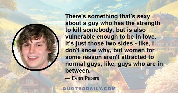 There's something that's sexy about a guy who has the strength to kill somebody, but is also vulnerable enough to be in love. It's just those two sides - like, I don't know why, but women for some reason aren't