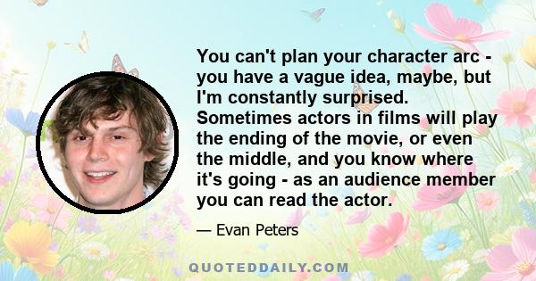 You can't plan your character arc - you have a vague idea, maybe, but I'm constantly surprised. Sometimes actors in films will play the ending of the movie, or even the middle, and you know where it's going - as an