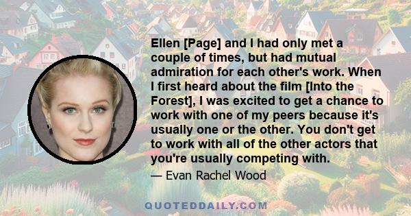 Ellen [Page] and I had only met a couple of times, but had mutual admiration for each other's work. When I first heard about the film [Into the Forest], I was excited to get a chance to work with one of my peers because 