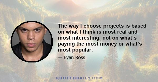 The way I choose projects is based on what I think is most real and most interesting, not on what’s paying the most money or what’s most popular.