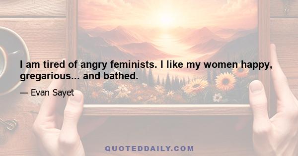 I am tired of angry feminists. I like my women happy, gregarious... and bathed.