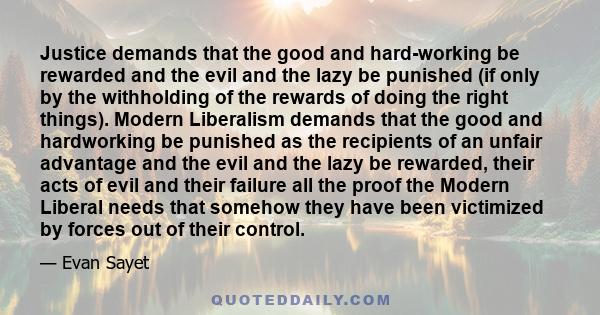 Justice demands that the good and hard-working be rewarded and the evil and the lazy be punished (if only by the withholding of the rewards of doing the right things). Modern Liberalism demands that the good and