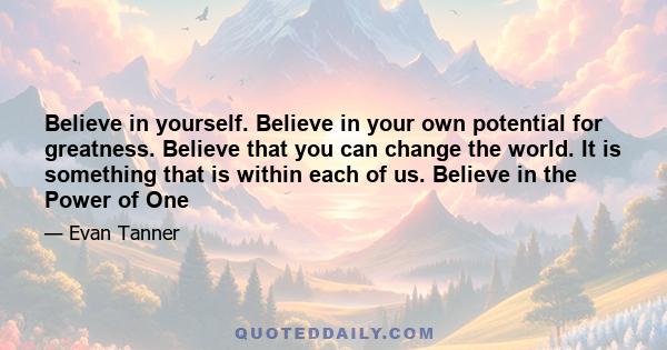 Believe in yourself. Believe in your own potential for greatness. Believe that you can change the world. It is something that is within each of us. Believe in the Power of One