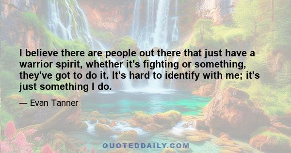 I believe there are people out there that just have a warrior spirit, whether it's fighting or something, they've got to do it. It's hard to identify with me; it's just something I do.