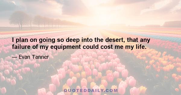 I plan on going so deep into the desert, that any failure of my equipment could cost me my life.