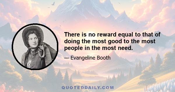 There is no reward equal to that of doing the most good to the most people in the most need.