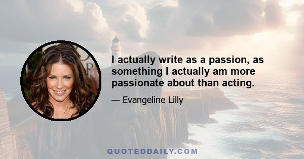 I actually write as a passion, as something I actually am more passionate about than acting.
