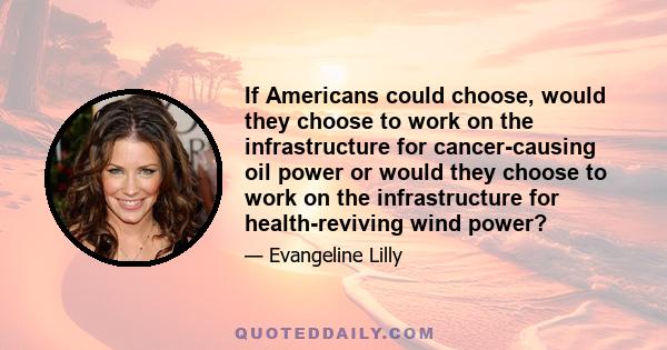 If Americans could choose, would they choose to work on the infrastructure for cancer-causing oil power or would they choose to work on the infrastructure for health-reviving wind power?