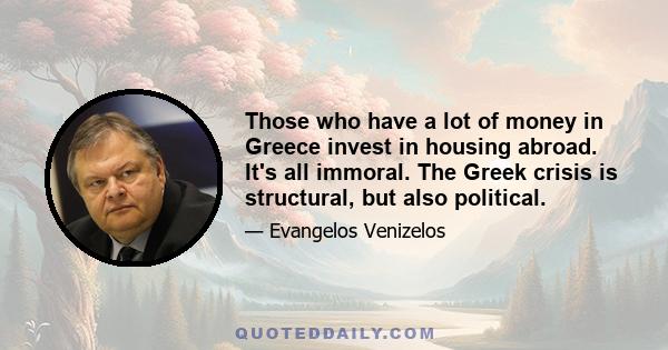 Those who have a lot of money in Greece invest in housing abroad. It's all immoral. The Greek crisis is structural, but also political.