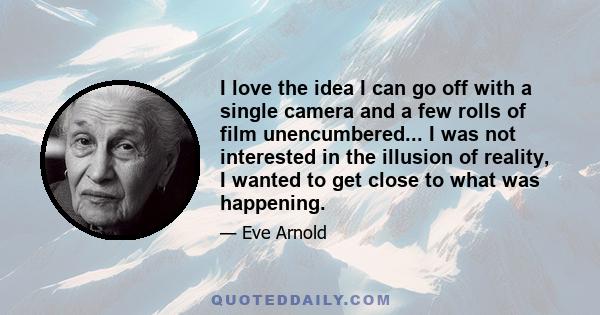 I love the idea I can go off with a single camera and a few rolls of film unencumbered... I was not interested in the illusion of reality, I wanted to get close to what was happening.