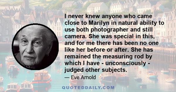 I never knew anyone who came close to Marilyn in natural ability to use both photographer and still camera. She was special in this, and for me there has been no one like her before or after. She has remained the