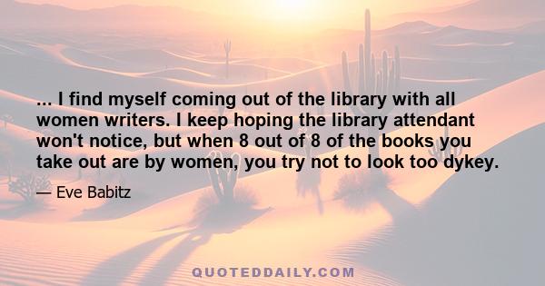 ... I find myself coming out of the library with all women writers. I keep hoping the library attendant won't notice, but when 8 out of 8 of the books you take out are by women, you try not to look too dykey.