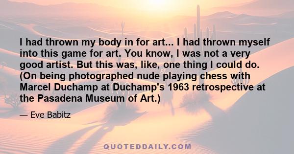 I had thrown my body in for art... I had thrown myself into this game for art. You know, I was not a very good artist. But this was, like, one thing I could do. (On being photographed nude playing chess with Marcel