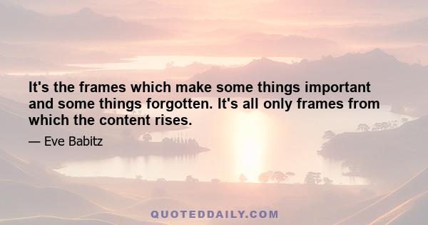 It's the frames which make some things important and some things forgotten. It's all only frames from which the content rises.