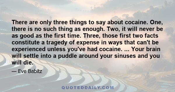 There are only three things to say about cocaine. One, there is no such thing as enough. Two, it will never be as good as the first time. Three, those first two facts constitute a tragedy of expense in ways that can't