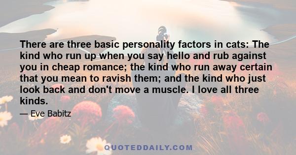 There are three basic personality factors in cats: The kind who run up when you say hello and rub against you in cheap romance; the kind who run away certain that you mean to ravish them; and the kind who just look back 