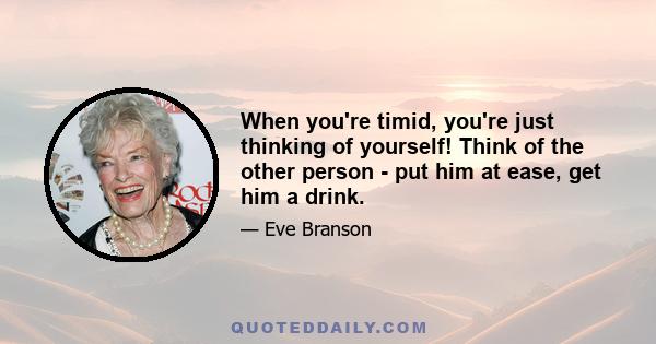 When you're timid, you're just thinking of yourself! Think of the other person - put him at ease, get him a drink.