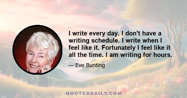 I write every day. I don't have a writing schedule. I write when I feel like it. Fortunately I feel like it all the time. I am writing for hours.