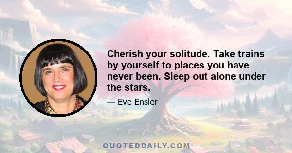 Cherish your solitude. Take trains by yourself to places you have never been. Sleep out alone under the stars.