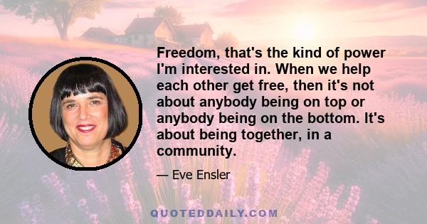 Freedom, that's the kind of power I'm interested in. When we help each other get free, then it's not about anybody being on top or anybody being on the bottom. It's about being together, in a community.