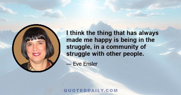 I think the thing that has always made me happy is being in the struggle, in a community of struggle with other people.