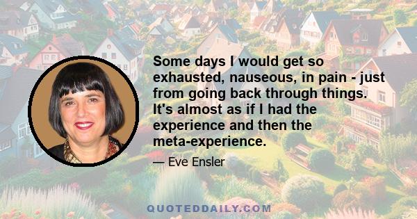 Some days I would get so exhausted, nauseous, in pain - just from going back through things. It's almost as if I had the experience and then the meta-experience.