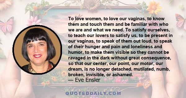 To love women, to love our vaginas, to know them and touch them and be familiar with who we are and what we need. To satisfy ourselves, to teach our lovers to satisfy us, to be present in our vaginas, to speak of them