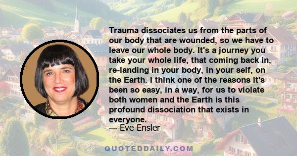 Trauma dissociates us from the parts of our body that are wounded, so we have to leave our whole body. It's a journey you take your whole life, that coming back in, re-landing in your body, in your self, on the Earth. I 