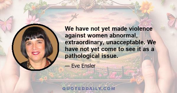 We have not yet made violence against women abnormal, extraordinary, unacceptable. We have not yet come to see it as a pathological issue.