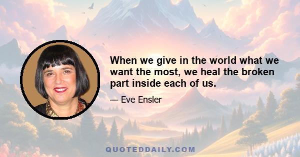 When we give in the world what we want the most, we heal the broken part inside each of us.