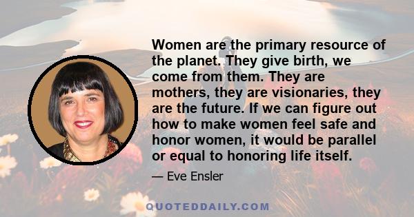 Women are the primary resource of the planet. They give birth, we come from them. They are mothers, they are visionaries, they are the future. If we can figure out how to make women feel safe and honor women, it would