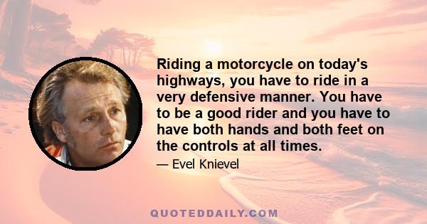 Riding a motorcycle on today's highways, you have to ride in a very defensive manner. You have to be a good rider and you have to have both hands and both feet on the controls at all times.