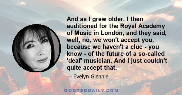 And as I grew older, I then auditioned for the Royal Academy of Music in London, and they said, well, no, we won't accept you, because we haven't a clue - you know - of the future of a so-called 'deaf' musician. And I