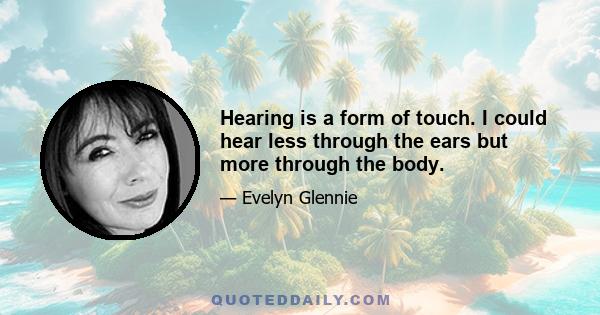 Hearing is a form of touch. I could hear less through the ears but more through the body.