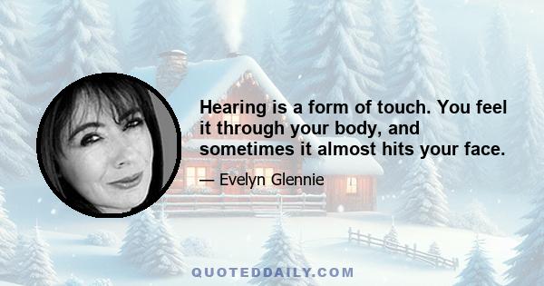 Hearing is a form of touch. You feel it through your body, and sometimes it almost hits your face.