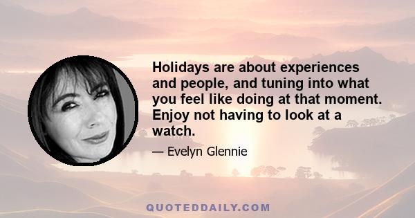 Holidays are about experiences and people, and tuning into what you feel like doing at that moment. Enjoy not having to look at a watch.