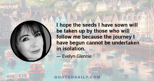 I hope the seeds I have sown will be taken up by those who will follow me because the journey I have begun cannot be undertaken in isolation.