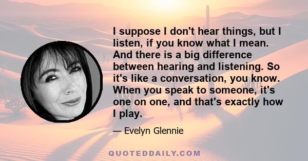 I suppose I don't hear things, but I listen, if you know what I mean. And there is a big difference between hearing and listening. So it's like a conversation, you know. When you speak to someone, it's one on one, and