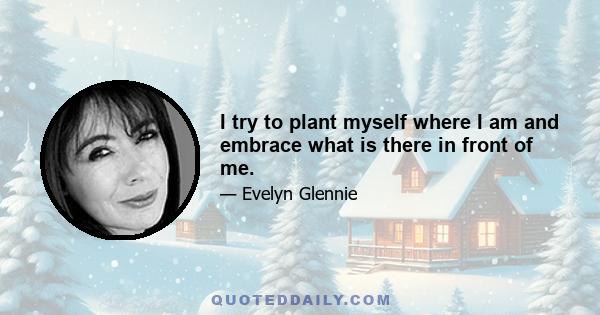 I try to plant myself where I am and embrace what is there in front of me.