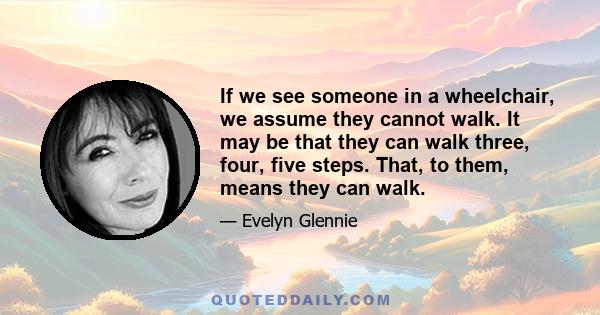 If we see someone in a wheelchair, we assume they cannot walk. It may be that they can walk three, four, five steps. That, to them, means they can walk.