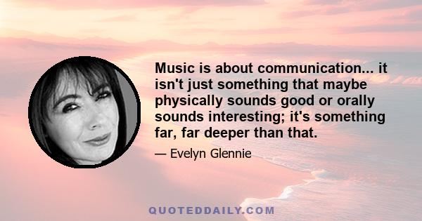 Music is about communication... it isn't just something that maybe physically sounds good or orally sounds interesting; it's something far, far deeper than that.