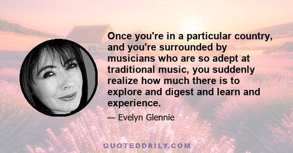 Once you're in a particular country, and you're surrounded by musicians who are so adept at traditional music, you suddenly realize how much there is to explore and digest and learn and experience.