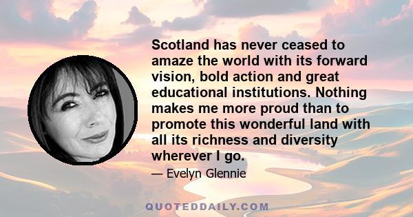 Scotland has never ceased to amaze the world with its forward vision, bold action and great educational institutions. Nothing makes me more proud than to promote this wonderful land with all its richness and diversity