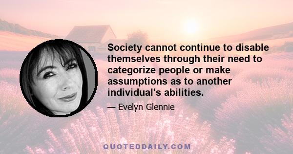 Society cannot continue to disable themselves through their need to categorize people or make assumptions as to another individual's abilities.