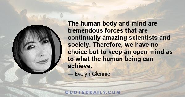 The human body and mind are tremendous forces that are continually amazing scientists and society. Therefore, we have no choice but to keep an open mind as to what the human being can achieve.