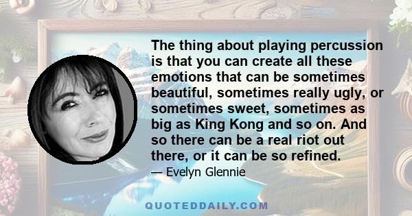 The thing about playing percussion is that you can create all these emotions that can be sometimes beautiful, sometimes really ugly, or sometimes sweet, sometimes as big as King Kong and so on. And so there can be a