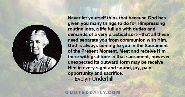 Never let yourself think that because God has given you many things to do for Himpressing routine jobs, a life full up with duties and demands of a very practical sort---that all these need separate you from communion